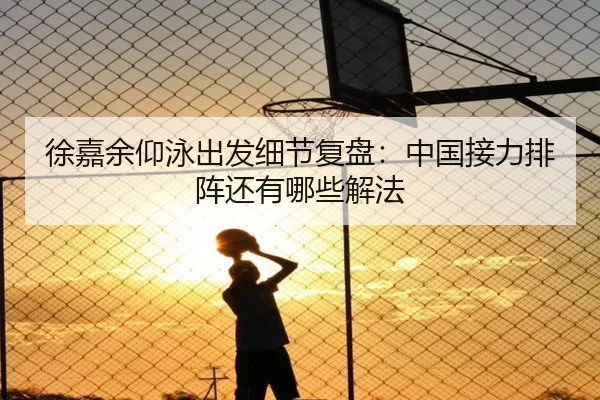 徐嘉余仰泳出发细节复盘：中国接力排阵还有哪些解法